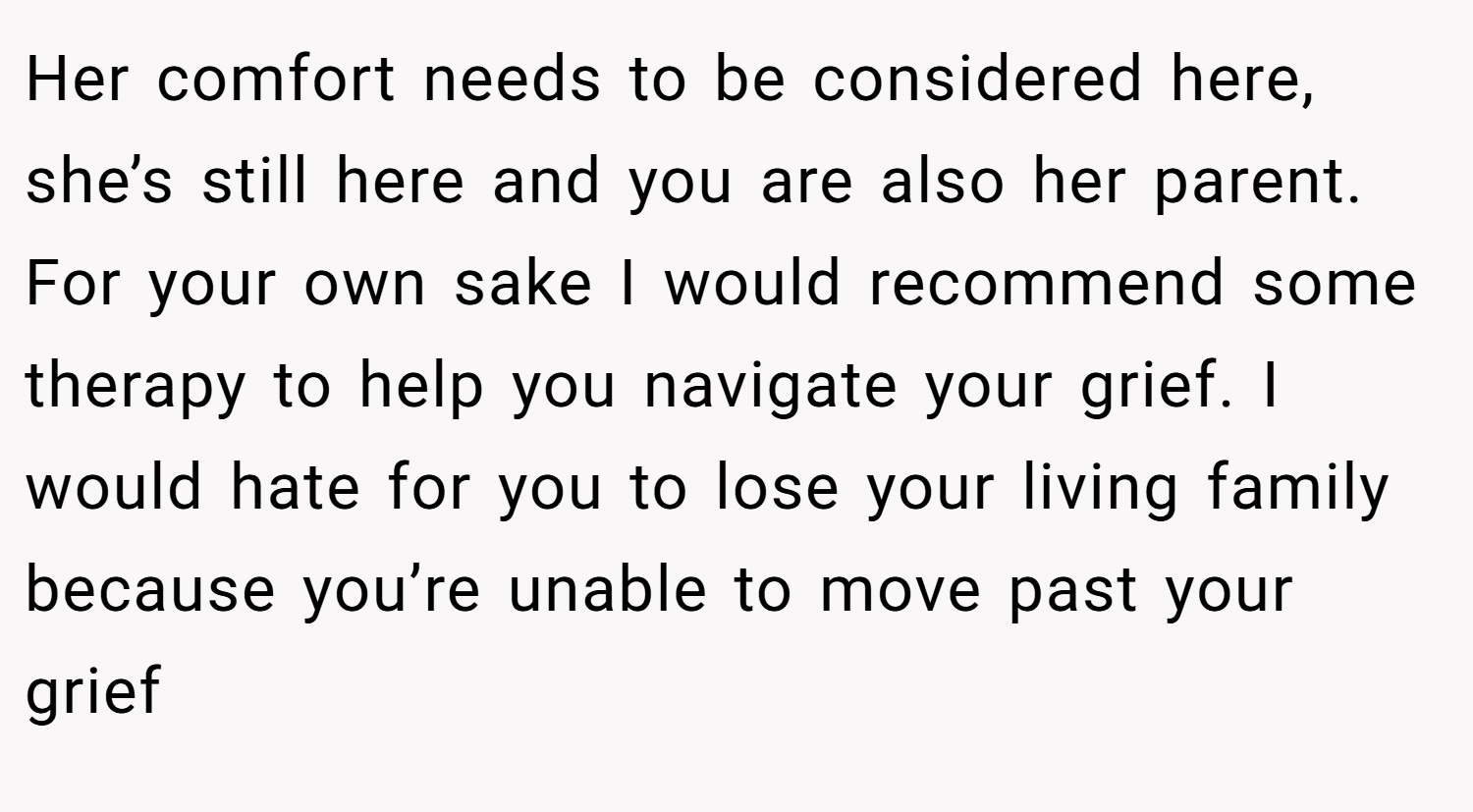Her comfort needs to be considered here, she’s still here and you are also her parent. For your own sake I would recommend some therapy to help you navigate your grief. I would hate for you to lose your living family because you’re unable to move past your grief