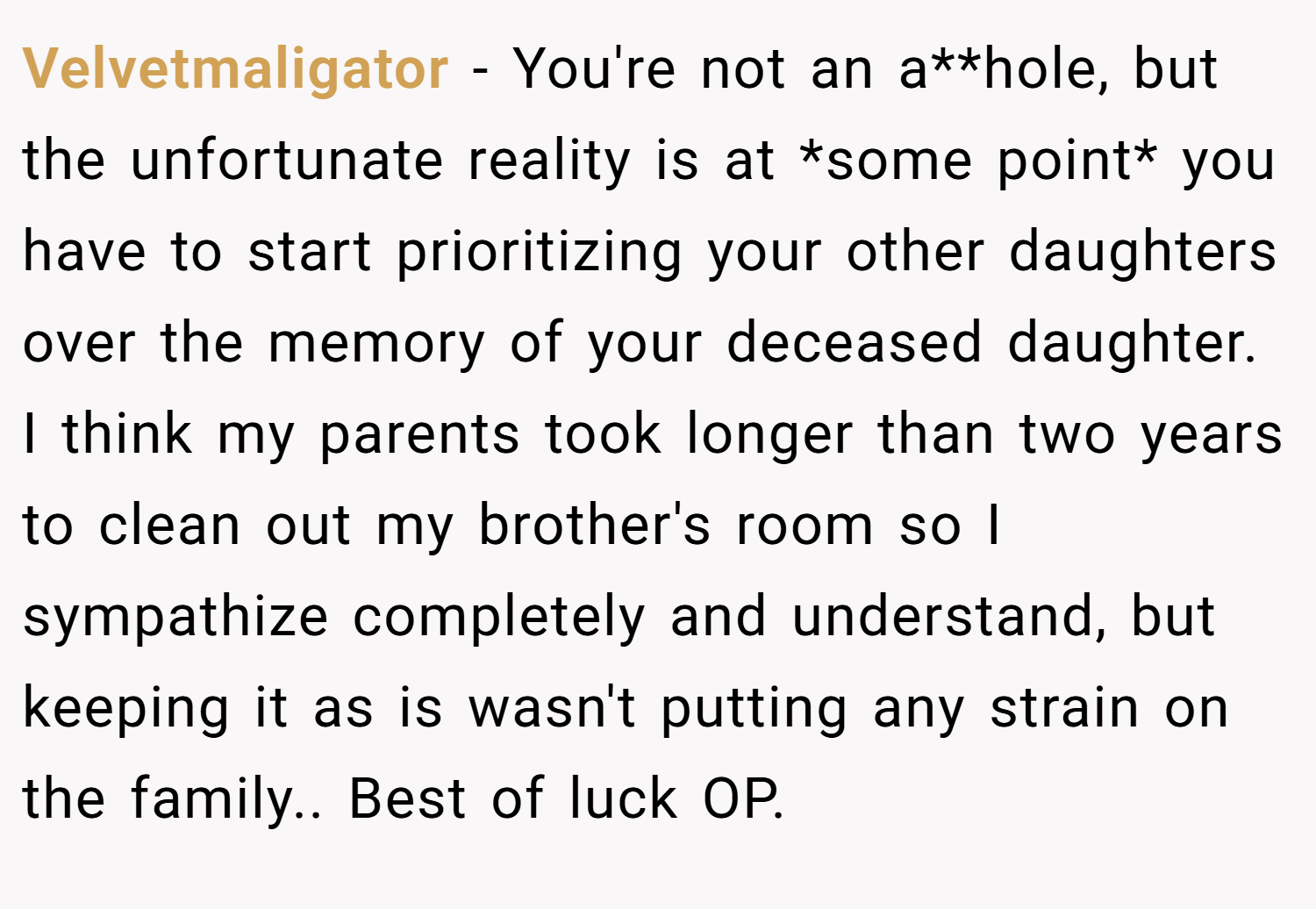 Velvetmaligator − You're not an a**hole, but the unfortunate reality is at *some point* you have to start prioritizing your other daughters over the memory of your deceased daughter. I think my parents took longer than two years to clean out my brother's room so I sympathize completely and understand, but keeping it as is wasn't putting any strain on the family.. Best of luck OP.