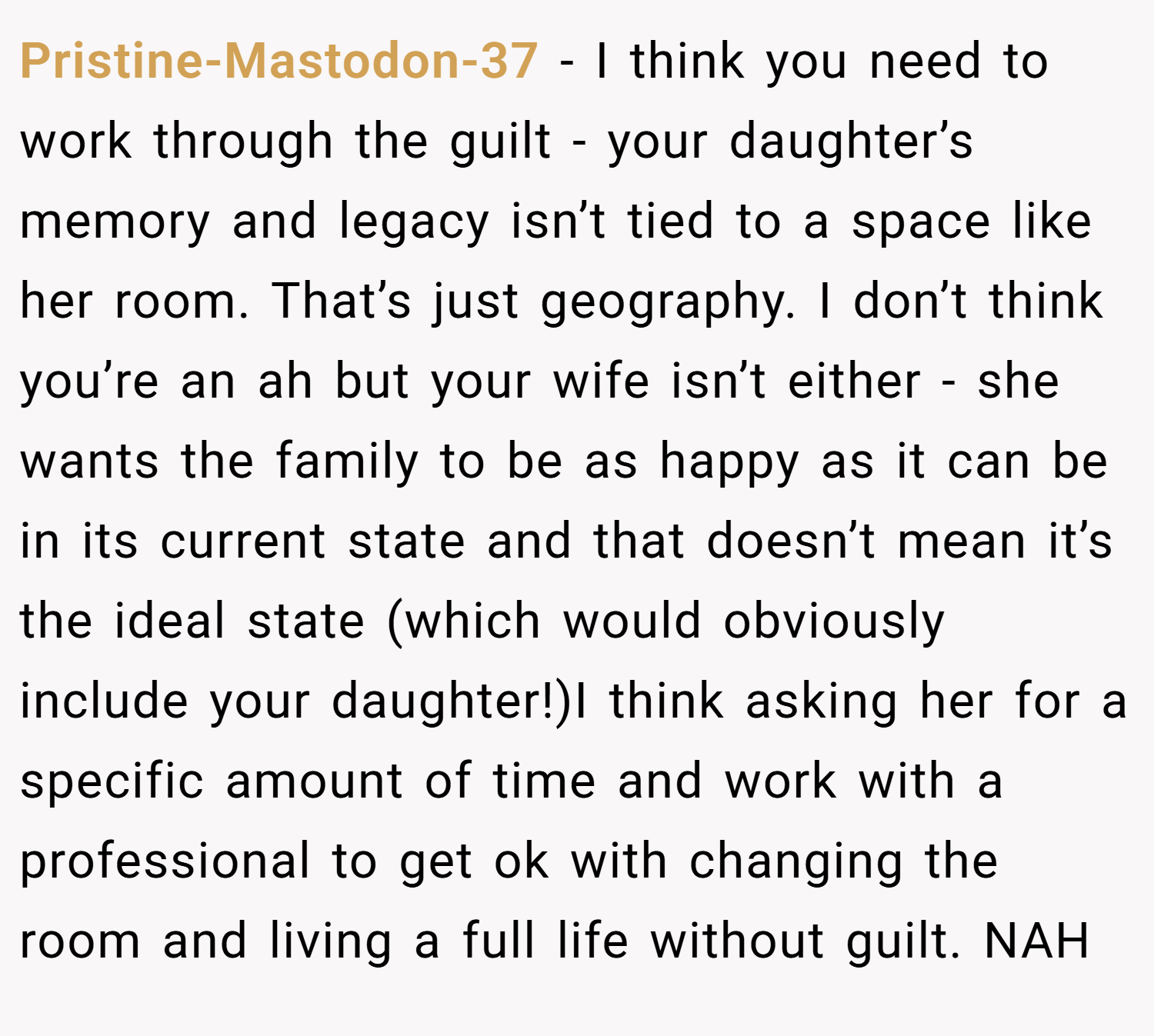 Pristine-Mastodon-37 − I think you need to work through the guilt - your daughter’s memory and legacy isn’t tied to a space like her room. That’s just geography. I don’t think you’re an ah but your wife isn’t either - she wants the family to be as happy as it can be in its current state and that doesn’t mean it’s the ideal state (which would obviously include your daughter!)I think asking her for a specific amount of time and work with a professional to get ok with changing the room and living a full life without guilt. NAH