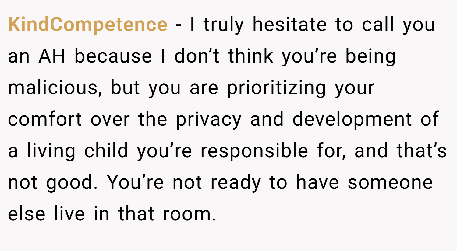 KindCompetence − I truly hesitate to call you an AH because I don’t think you’re being malicious, but you are prioritizing your comfort over the privacy and development of a living child you’re responsible for, and that’s not good. You’re not ready to have someone else live in that room.