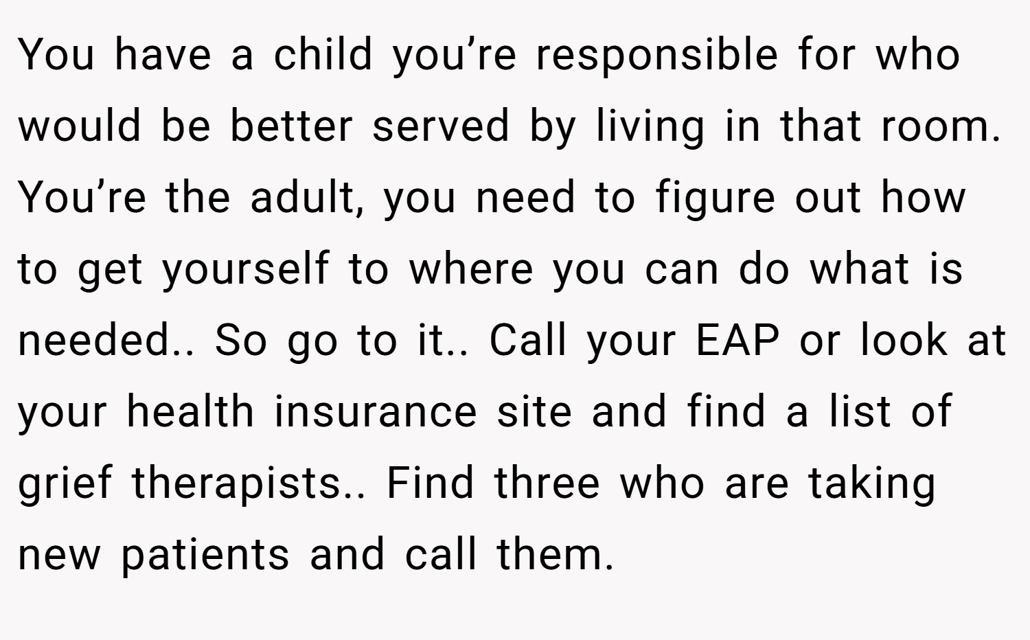 You have a child you’re responsible for who would be better served by living in that room. You’re the adult, you need to figure out how to get yourself to where you can do what is needed.. So go to it.. Call your EAP or look at your health insurance site and find a list of grief therapists.. Find three who are taking new patients and call them.