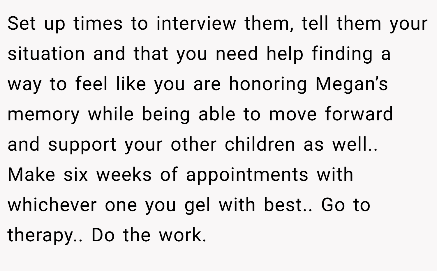 Set up times to interview them, tell them your situation and that you need help finding a way to feel like you are honoring Megan’s memory while being able to move forward and support your other children as well.. Make six weeks of appointments with whichever one you gel with best.. Go to therapy.. Do the work.