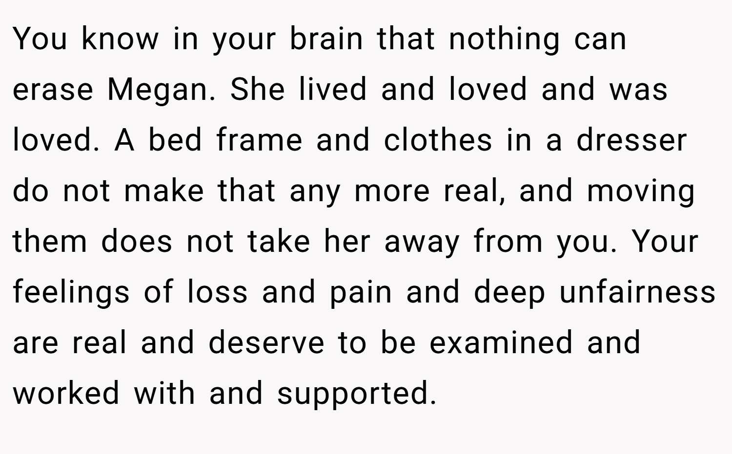 You know in your brain that nothing can erase Megan. She lived and loved and was loved. A bed frame and clothes in a dresser do not make that any more real, and moving them does not take her away from you. Your feelings of loss and pain and deep unfairness are real and deserve to be examined and worked with and supported.