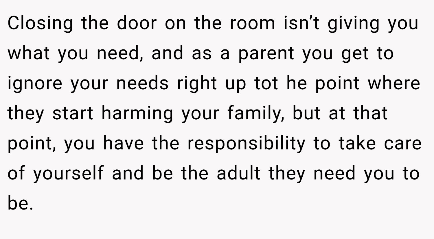 Closing the door on the room isn’t giving you what you need, and as a parent you get to ignore your needs right up tot he point where they start harming your family, but at that point, you have the responsibility to take care of yourself and be the adult they need you to be.