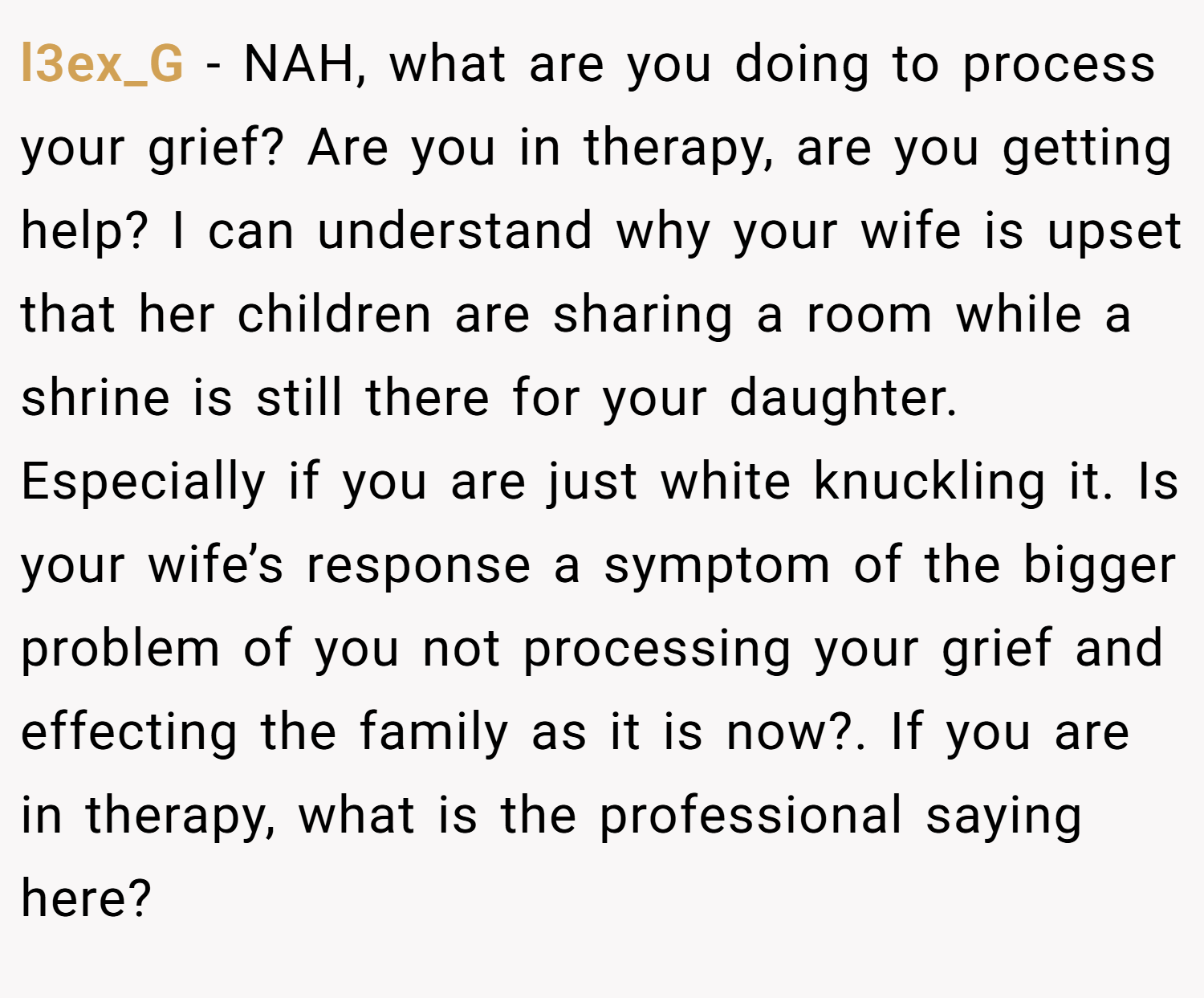 l3ex_G − NAH, what are you doing to process your grief? Are you in therapy, are you getting help? I can understand why your wife is upset that her children are sharing a room while a shrine is still there for your daughter. Especially if you are just white knuckling it. Is your wife’s response a symptom of the bigger problem of you not processing your grief and effecting the family as it is now?. If you are in therapy, what is the professional saying here?