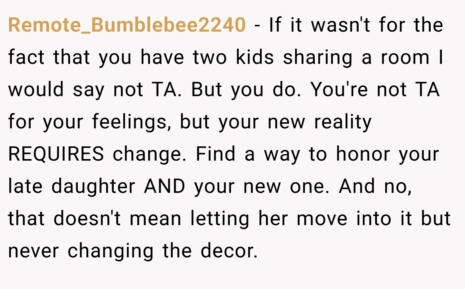 Remote_Bumblebee2240 − If it wasn't for the fact that you have two kids sharing a room I would say not TA. But you do. You're not TA for your feelings, but your new reality REQUIRES change. Find a way to honor your late daughter AND your new one. And no, that doesn't mean letting her move into it but never changing the decor.