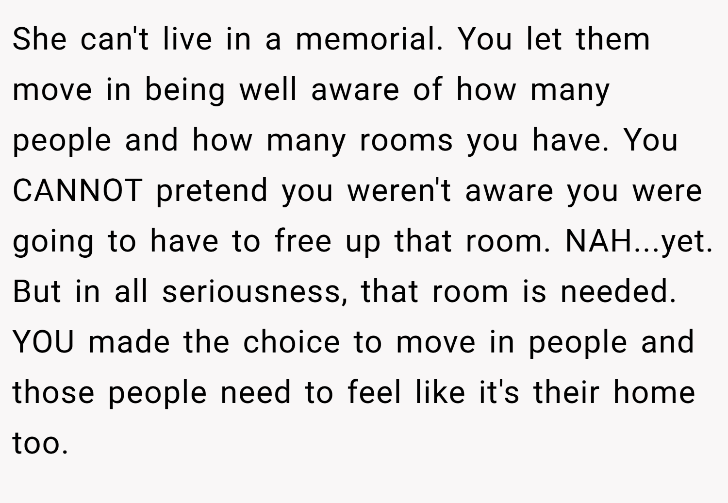 She can't live in a memorial. You let them move in being well aware of how many people and how many rooms you have. You CANNOT pretend you weren't aware you were going to have to free up that room. NAH...yet. But in all seriousness, that room is needed. YOU made the choice to move in people and those people need to feel like it's their home too.