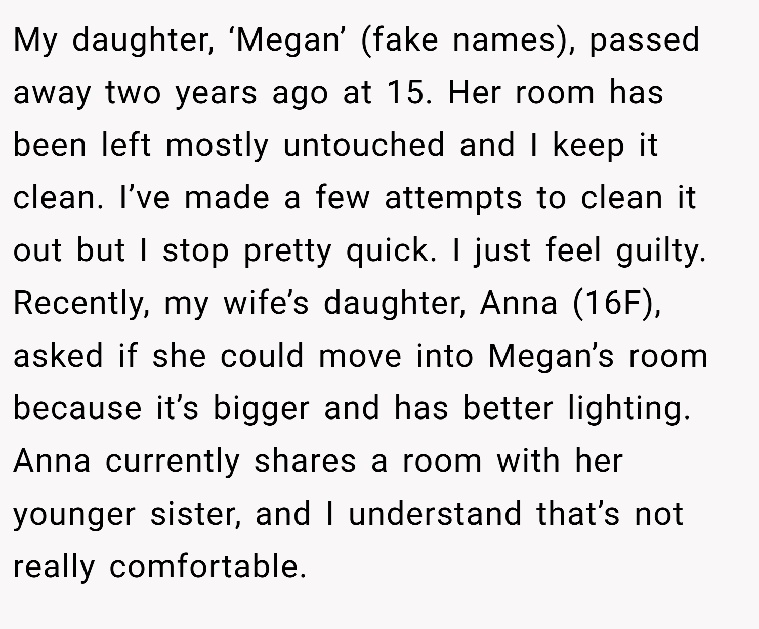 My daughter, ‘Megan’ (fake names), passed away two years ago at 15. Her room has been left mostly untouched and I keep it clean. I’ve made a few attempts to clean it out but I stop pretty quick. I just feel guilty. Recently, my wife’s daughter, Anna (16F), asked if she could move into Megan’s room because it’s bigger and has better lighting. Anna currently shares a room with her younger sister, and I understand that’s not really comfortable.