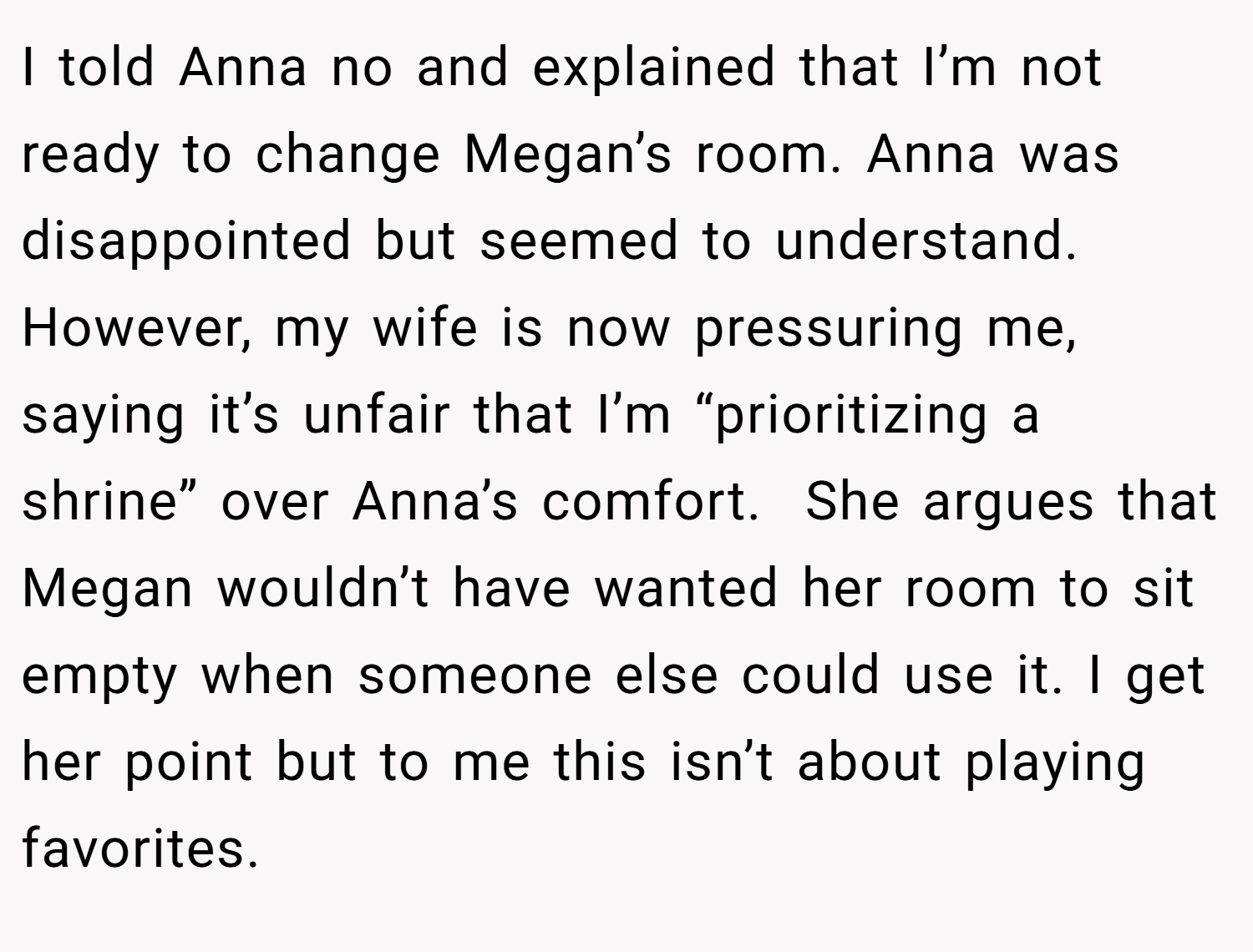 I told Anna no and explained that I’m not ready to change Megan’s room. Anna was disappointed but seemed to understand. However, my wife is now pressuring me, saying it’s unfair that I’m “prioritizing a shrine” over Anna’s comfort.  She argues that Megan wouldn’t have wanted her room to sit empty when someone else could use it. I get her point but to me this isn’t about playing favorites.
