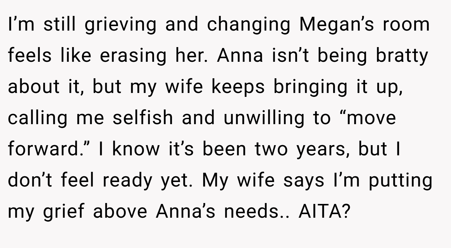 I’m still grieving and changing Megan’s room feels like erasing her. Anna isn’t being bratty about it, but my wife keeps bringing it up, calling me selfish and unwilling to “move forward.” I know it’s been two years, but I don’t feel ready yet. My wife says I’m putting my grief above Anna’s needs.. AITA?