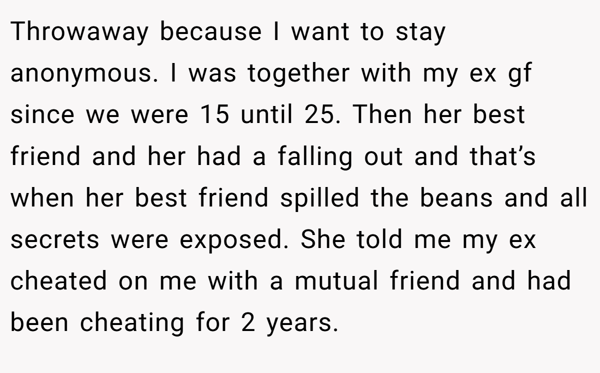 Throwaway because I want to stay anonymous. I was together with my ex gf since we were 15 until 25. Then her best friend and her had a falling out and that’s when her best friend spilled the beans and all secrets were exposed. She told me my ex cheated on me with a mutual friend and had been cheating for 2 years.