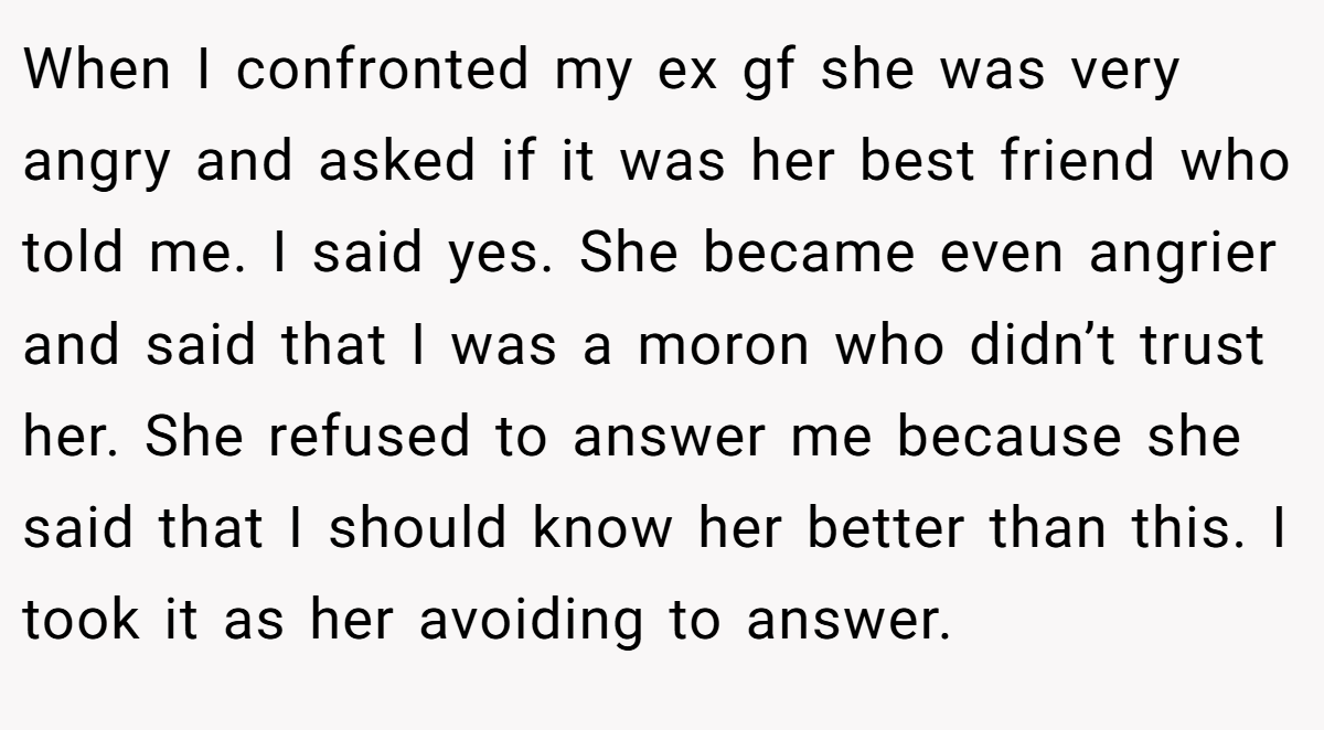 When I confronted my ex gf she was very angry and asked if it was her best friend who told me. I said yes. She became even angrier and said that I was a moron who didn’t trust her. She refused to answer me because she said that I should know her better than this. I took it as her avoiding to answer.