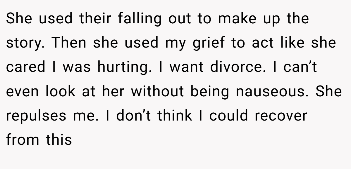 She used their falling out to make up the story. Then she used my grief to act like she cared I was hurting. I want divorce. I can’t even look at her without being nauseous. She repulses me. I don’t think I could recover from this