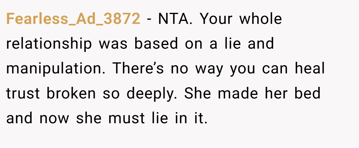 Fearless_Ad_3872 − NTA. Your whole relationship was based on a lie and manipulation. There’s no way you can heal trust broken so deeply. She made her bed and now she must lie in it.