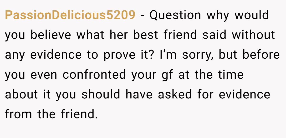 PassionDelicious5209 − Question why would you believe what her best friend said without any evidence to prove it? I’m sorry, but before you even confronted your gf at the time about it you should have asked for evidence from the friend.