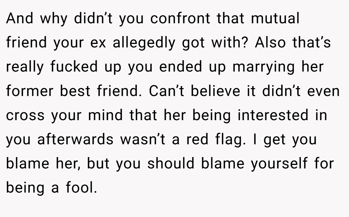 And why didn’t you confront that mutual friend your ex allegedly got with? Also that’s really fucked up you ended up marrying her former best friend. Can’t believe it didn’t even cross your mind that her being interested in you afterwards wasn’t a red flag. I get you blame her, but you should blame yourself for being a fool.