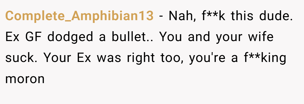 Complete_Amphibian13 − Nah, f**k this dude. Ex GF dodged a bullet.. You and your wife suck. Your Ex was right too, you're a f**king moron