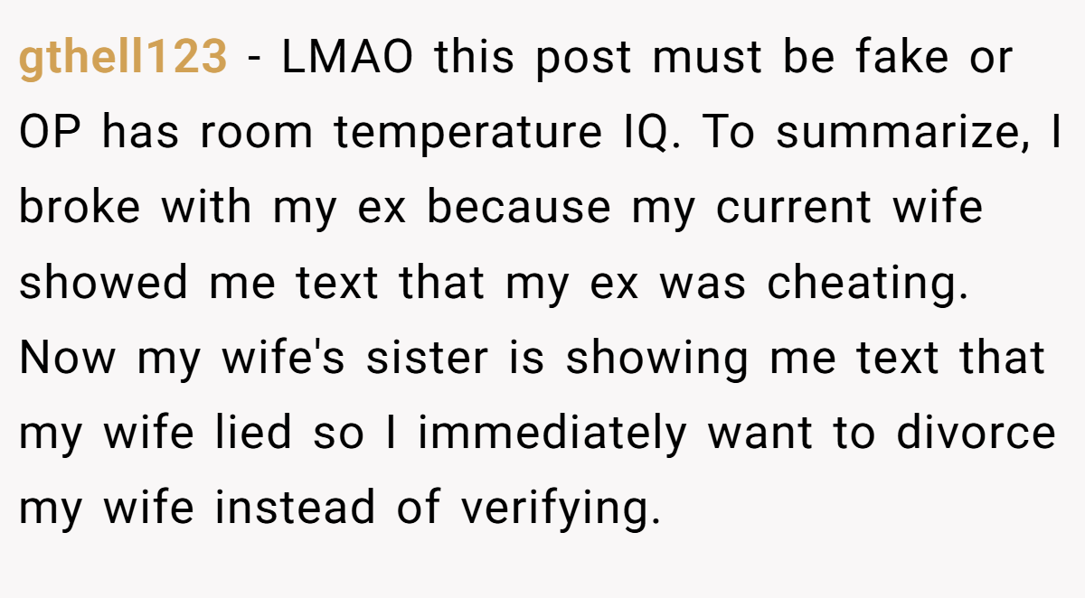 gthell123 − LMAO this post must be fake or OP has room temperature IQ. To summarize, I broke with my ex because my current wife showed me text that my ex was cheating. Now my wife's sister is showing me text that my wife lied so I immediately want to divorce my wife instead of verifying.