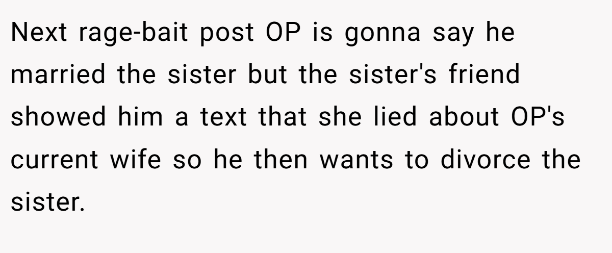 Next rage-bait post OP is gonna say he married the sister but the sister's friend showed him a text that she lied about OP's current wife so he then wants to divorce the sister.