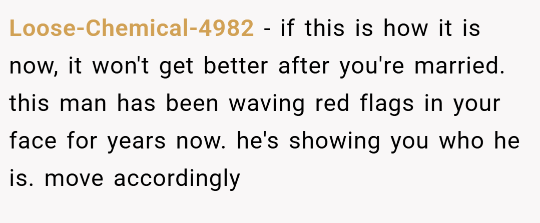 Loose-Chemical-4982 − if this is how it is now, it won't get better after you're married. this man has been waving red flags in your face for years now. he's showing you who he is. move accordingly
