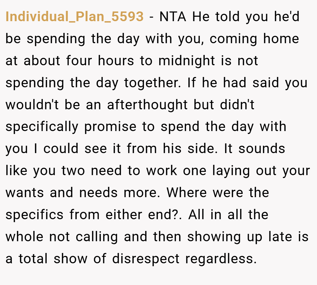 Individual_Plan_5593 − NTA He told you he'd be spending the day with you, coming home at about four hours to midnight is not spending the day together. If he had said you wouldn't be an afterthought but didn't specifically promise to spend the day with you I could see it from his side. It sounds like you two need to work one laying out your wants and needs more. Where were the specifics from either end?. All in all the whole not calling and then showing up late is a total show of disrespect regardless.