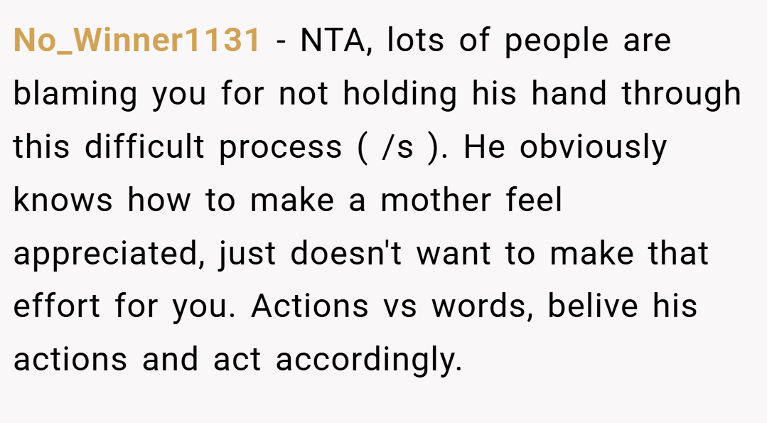 No_Winner1131 − NTA, lots of people are blaming you for not holding his hand through this difficult process ( /s ). He obviously knows how to make a mother feel appreciated, just doesn't want to make that effort for you. Actions vs words, belive his actions and act accordingly. 
