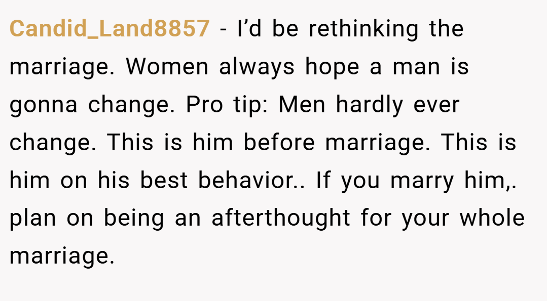 Candid_Land8857 − I’d be rethinking the marriage. Women always hope a man is gonna change. Pro tip: Men hardly ever change. This is him before marriage. This is him on his best behavior.. If you marry him,. plan on being an afterthought for your whole marriage.