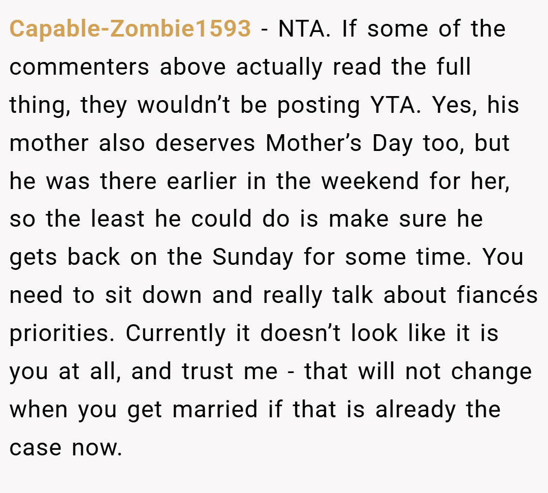 Capable-Zombie1593 − NTA. If some of the commenters above actually read the full thing, they wouldn’t be posting YTA. Yes, his mother also deserves Mother’s Day too, but he was there earlier in the weekend for her, so the least he could do is make sure he gets back on the Sunday for some time. You need to sit down and really talk about fiancés priorities. Currently it doesn’t look like it is you at all, and trust me - that will not change when you get married if that is already the case now.