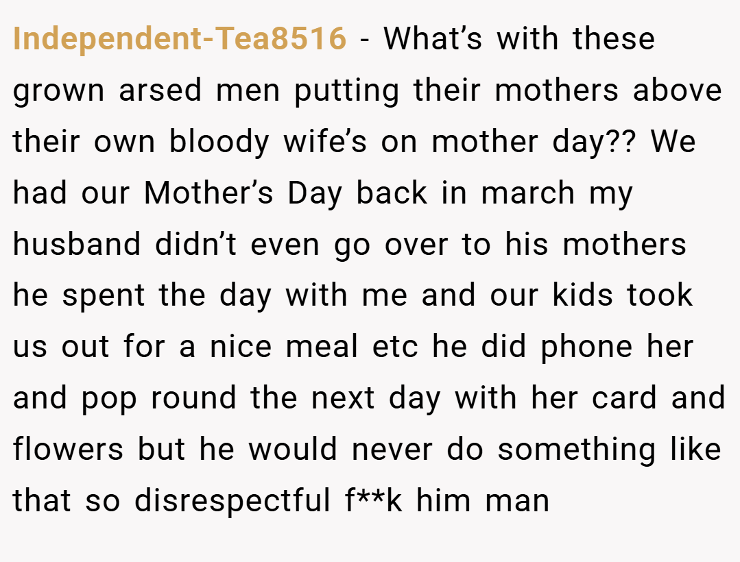 Independent-Tea8516 − What’s with these grown arsed men putting their mothers above their own bloody wife’s on mother day?? We had our Mother’s Day back in march my husband didn’t even go over to his mothers he spent the day with me and our kids took us out for a nice meal etc he did phone her and pop round the next day with her card and flowers but he would never do something like that so disrespectful f**k him man