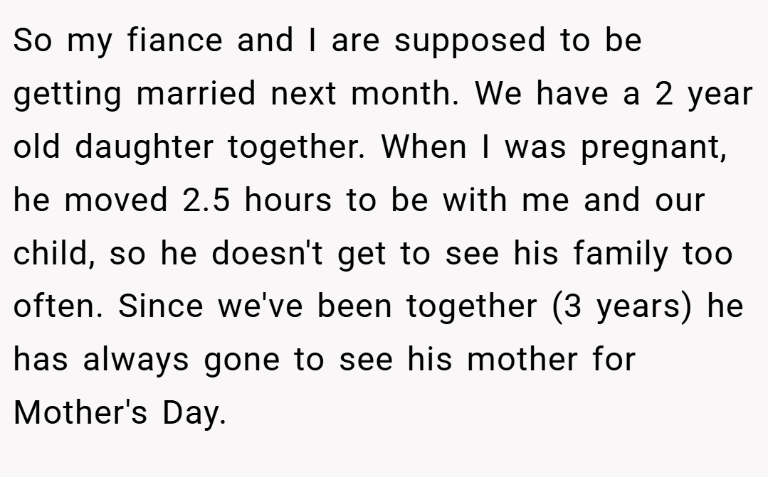 So my fiance and I are supposed to be getting married next month. We have a 2 year old daughter together. When I was pregnant, he moved 2.5 hours to be with me and our child, so he doesn't get to see his family too often. Since we've been together (3 years) he has always gone to see his mother for Mother's Day.