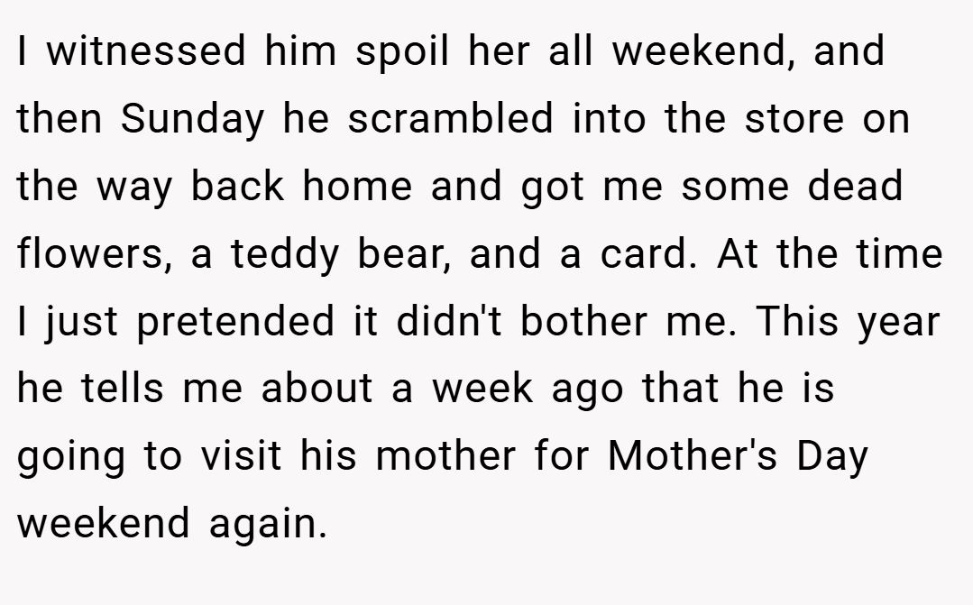 I witnessed him spoil her all weekend, and then Sunday he scrambled into the store on the way back home and got me some dead flowers, a teddy bear, and a card. At the time I just pretended it didn't bother me. This year he tells me about a week ago that he is going to visit his mother for Mother's Day weekend again.