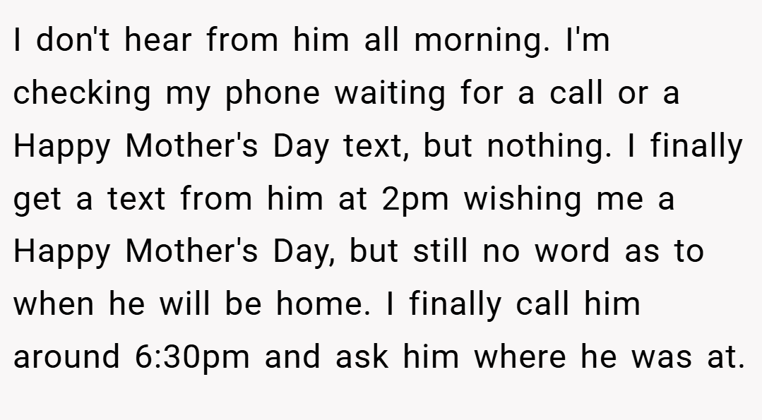 I don't hear from him all morning. I'm checking my phone waiting for a call or a Happy Mother's Day text, but nothing. I finally get a text from him at 2pm wishing me a Happy Mother's Day, but still no word as to when he will be home. I finally call him around 6:30pm and ask him where he was at.