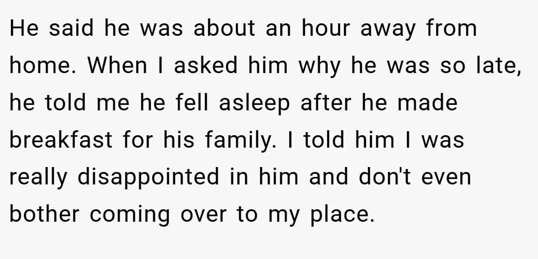 He said he was about an hour away from home. When I asked him why he was so late, he told me he fell asleep after he made breakfast for his family. I told him I was really disappointed in him and don't even bother coming over to my place.
