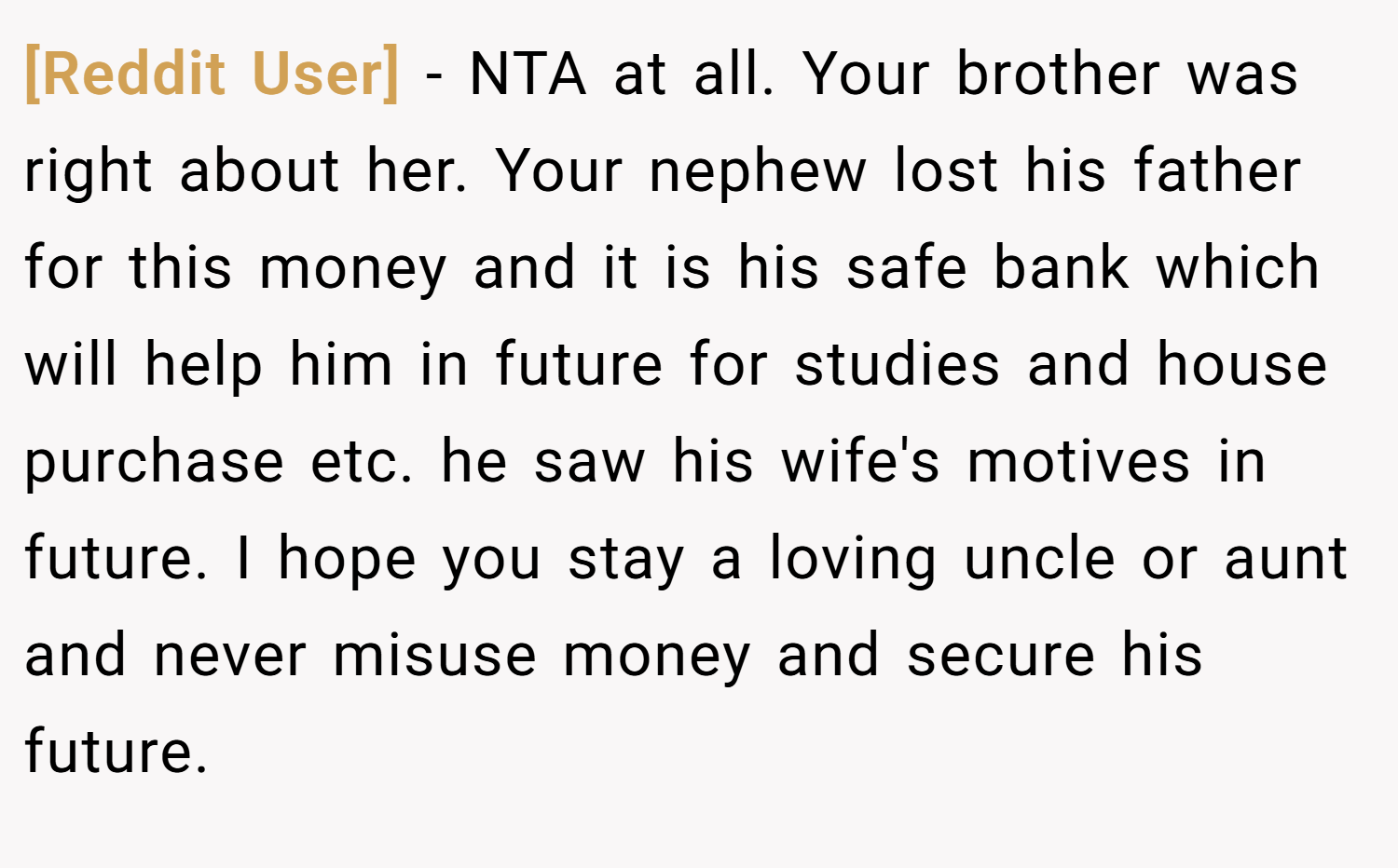 [Reddit User] − NTA at all. Your brother was right about her. Your nephew lost his father for this money and it is his safe bank which will help him in future for studies and house purchase etc. he saw his wife's motives in future. I hope you stay a loving uncle or aunt and never misuse money and secure his future.