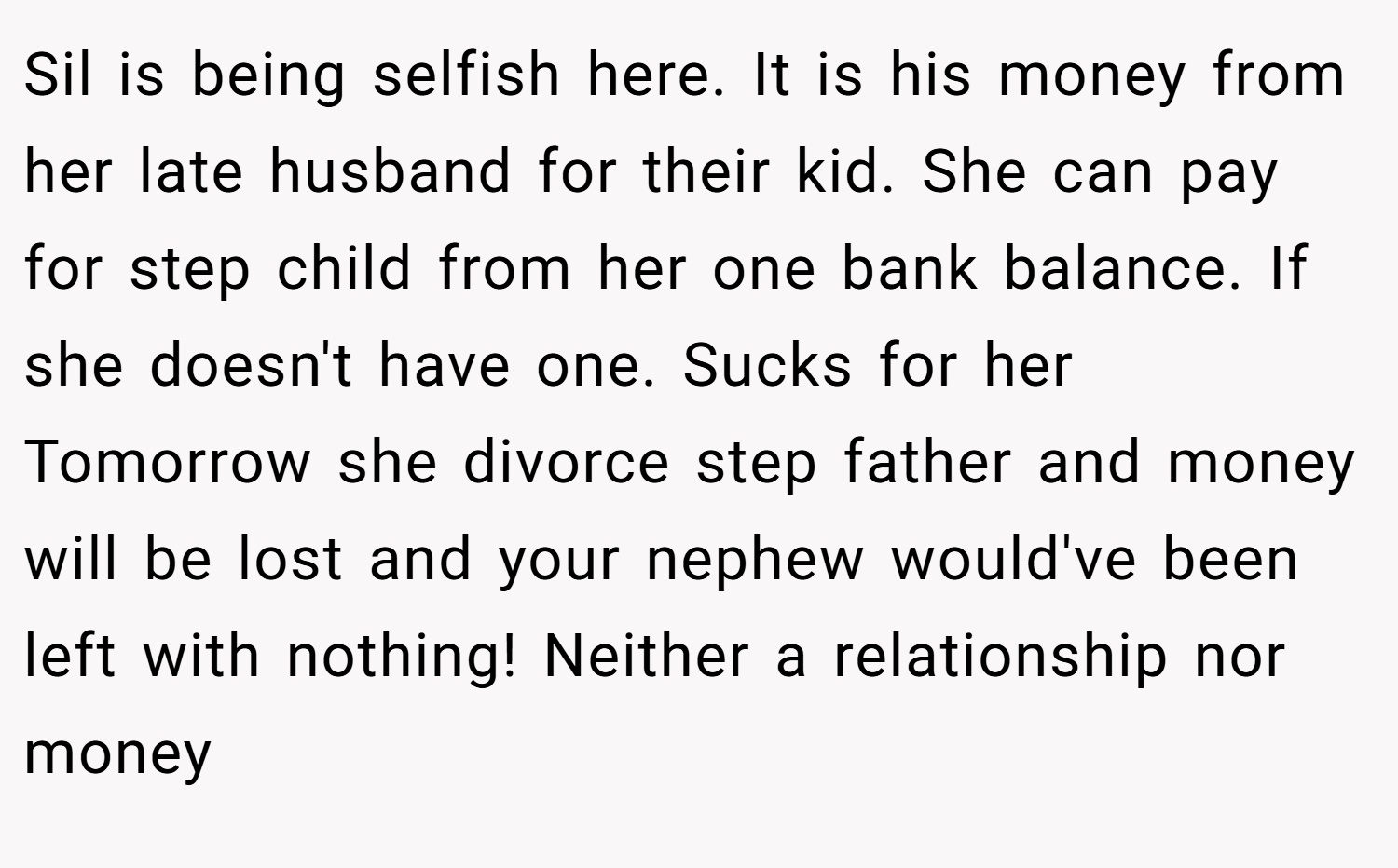 Sil is being selfish here. It is his money from her late husband for their kid. She can pay for step child from her one bank balance. If she doesn't have one. Sucks for her Tomorrow she divorce step father and money will be lost and your nephew would've been left with nothing! Neither a relationship nor money