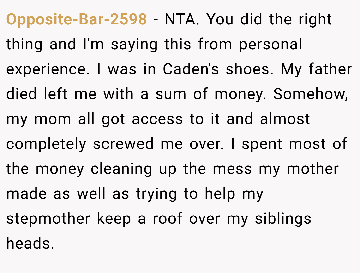 Opposite-Bar-2598 − NTA. You did the right thing and I'm saying this from personal experience. I was in Caden's shoes. My father died left me with a sum of money. Somehow, my mom all got access to it and almost completely screwed me over. I spent most of the money cleaning up the mess my mother made as well as trying to help my stepmother keep a roof over my siblings heads.