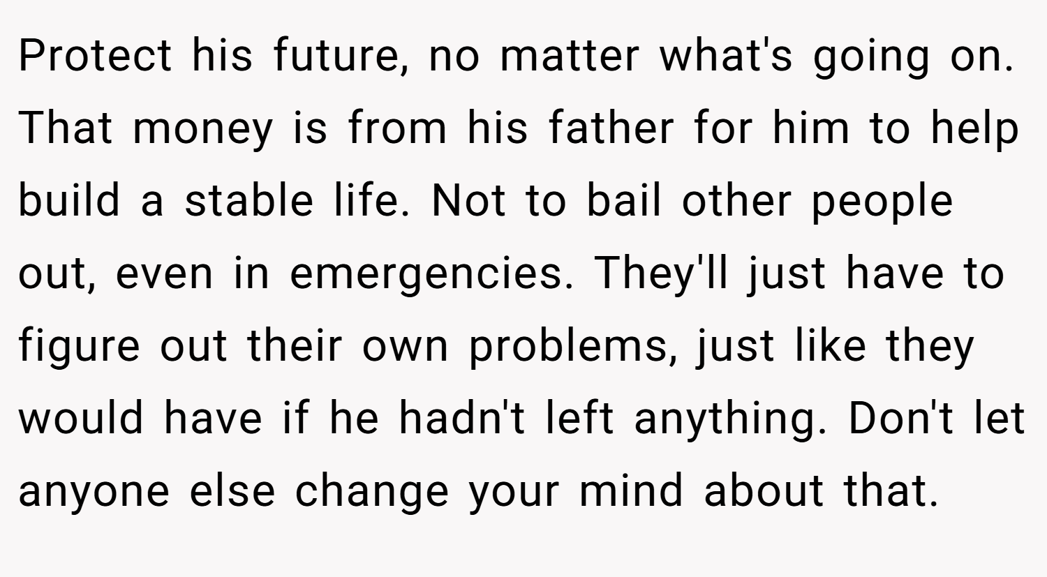 Protect his future, no matter what's going on. That money is from his father for him to help build a stable life. Not to bail other people out, even in emergencies. They'll just have to figure out their own problems, just like they would have if he hadn't left anything. Don't let anyone else change your mind about that.