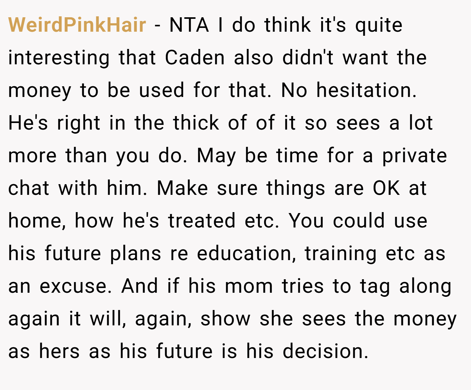 WeirdPinkHair − NTA I do think it's quite interesting that Caden also didn't want the money to be used for that. No hesitation. He's right in the thick of of it so sees a lot more than you do. May be time for a private chat with him. Make sure things are OK at home, how he's treated etc. You could use his future plans re education, training etc as an excuse. And if his mom tries to tag along again it will, again, show she sees the money as hers as his future is his decision.