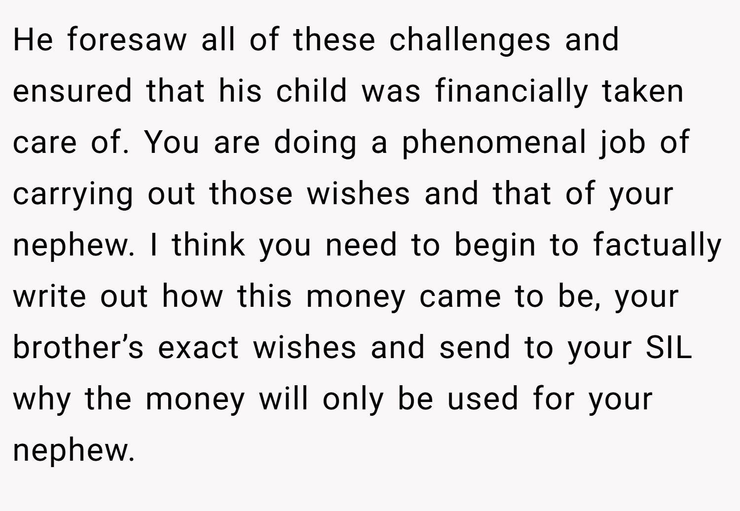 He foresaw all of these challenges and ensured that his child was financially taken care of. You are doing a phenomenal job of carrying out those wishes and that of your nephew. I think you need to begin to factually write out how this money came to be, your brother’s exact wishes and send to your SIL why the money will only be used for your nephew.