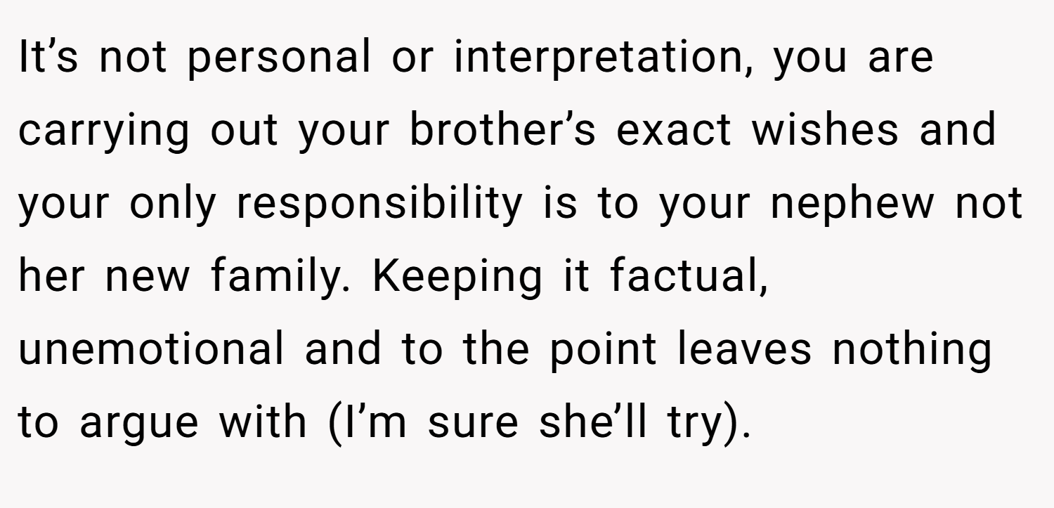 It’s not personal or interpretation, you are carrying out your brother’s exact wishes and your only responsibility is to your nephew not her new family. Keeping it factual, unemotional and to the point leaves nothing to argue with (I’m sure she’ll try).