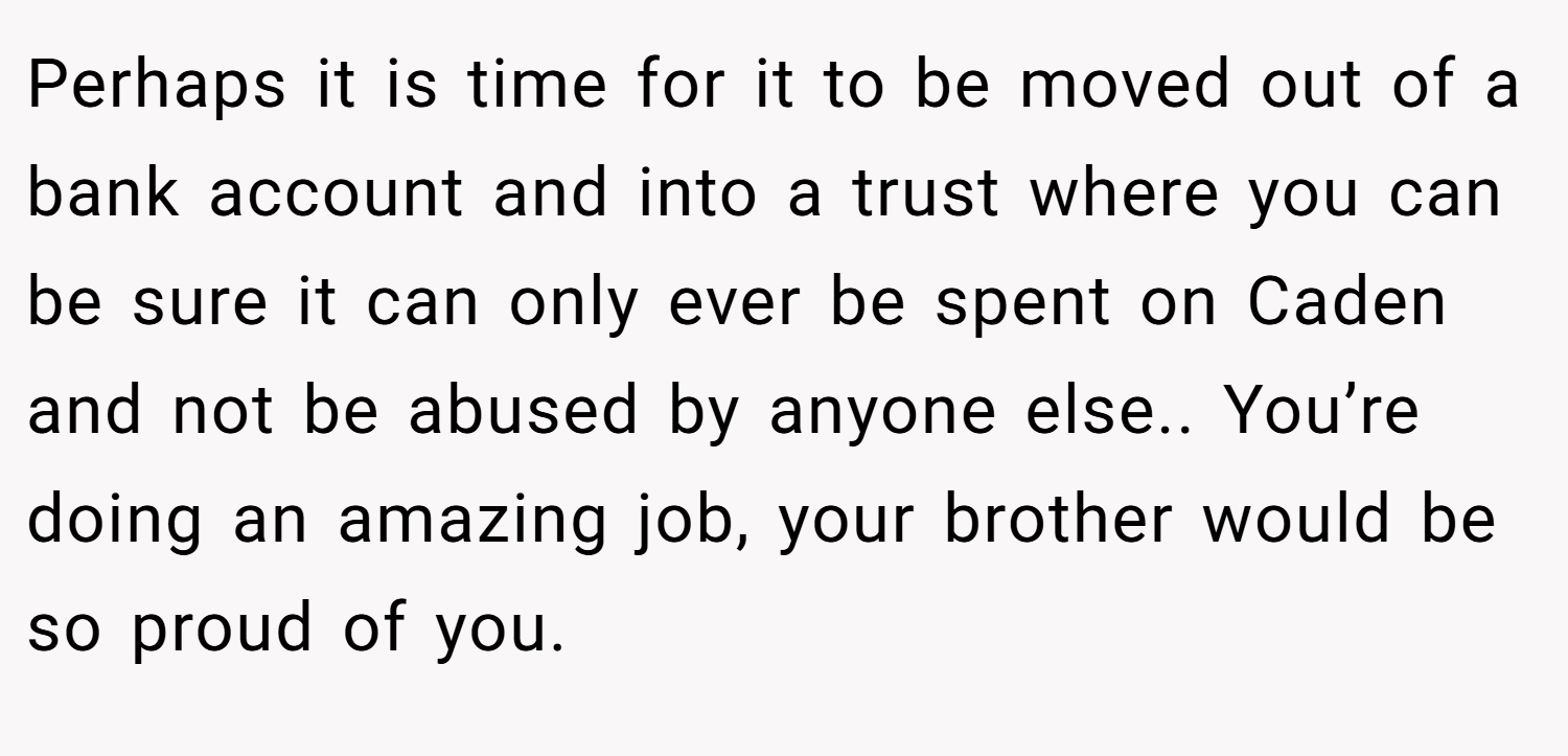 Perhaps it is time for it to be moved out of a bank account and into a trust where you can be sure it can only ever be spent on Caden and not be abused by anyone else.. You’re doing an amazing job, your brother would be so proud of you.