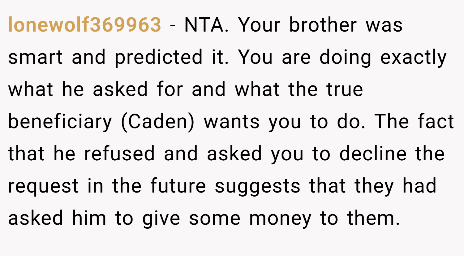 lonewolf369963 − NTA. Your brother was smart and predicted it. You are doing exactly what he asked for and what the true beneficiary (Caden) wants you to do. The fact that he refused and asked you to decline the request in the future suggests that they had asked him to give some money to them.