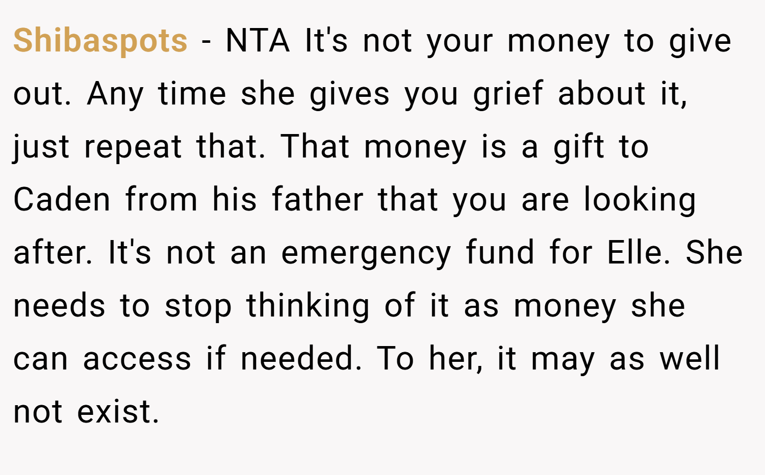 Shibaspots − NTA It's not your money to give out. Any time she gives you grief about it, just repeat that. That money is a gift to Caden from his father that you are looking after. It's not an emergency fund for Elle. She needs to stop thinking of it as money she can access if needed. To her, it may as well not exist.
