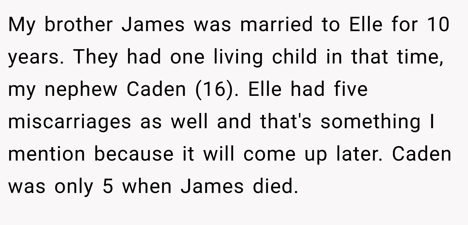 My brother James was married to Elle for 10 years. They had one living child in that time, my nephew Caden (16). Elle had five miscarriages as well and that's something I mention because it will come up later. Caden was only 5 when James died.