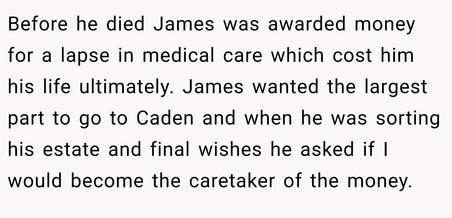 Before he died James was awarded money for a lapse in medical care which cost him his life ultimately. James wanted the largest part to go to Caden and when he was sorting his estate and final wishes he asked if I would become the caretaker of the money.