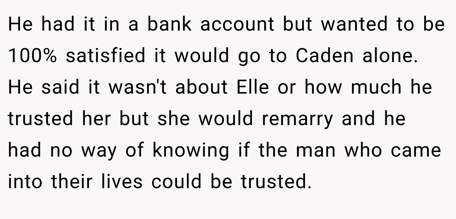 He had it in a bank account but wanted to be 100% satisfied it would go to Caden alone. He said it wasn't about Elle or how much he trusted her but she would remarry and he had no way of knowing if the man who came into their lives could be trusted.