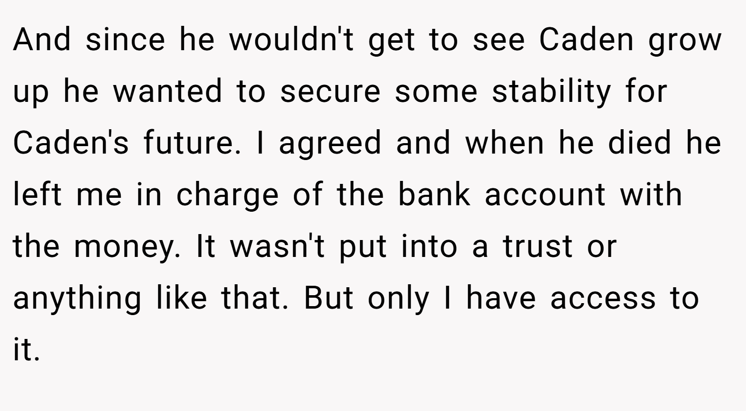 And since he wouldn't get to see Caden grow up he wanted to secure some stability for Caden's future. I agreed and when he died he left me in charge of the bank account with the money. It wasn't put into a trust or anything like that. But only I have access to it.