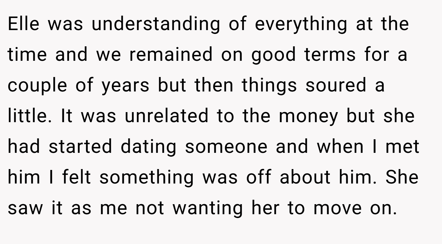 Elle was understanding of everything at the time and we remained on good terms for a couple of years but then things soured a little. It was unrelated to the money but she had started dating someone and when I met him I felt something was off about him. She saw it as me not wanting her to move on.