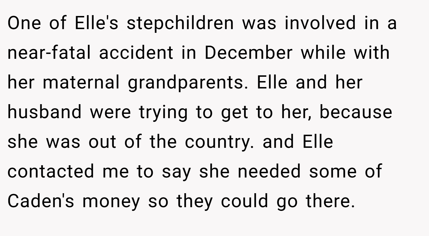 One of Elle's stepchildren was involved in a near-fatal accident in December while with her maternal grandparents. Elle and her husband were trying to get to her, because she was out of the country. and Elle contacted me to say she needed some of Caden's money so they could go there.