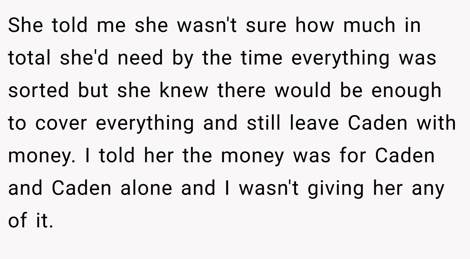 She told me she wasn't sure how much in total she'd need by the time everything was sorted but she knew there would be enough to cover everything and still leave Caden with money. I told her the money was for Caden and Caden alone and I wasn't giving her any of it.
